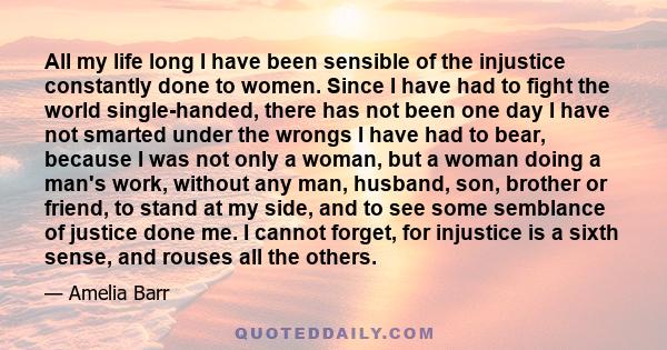 All my life long I have been sensible of the injustice constantly done to women. Since I have had to fight the world single-handed, there has not been one day I have not smarted under the wrongs I have had to bear,