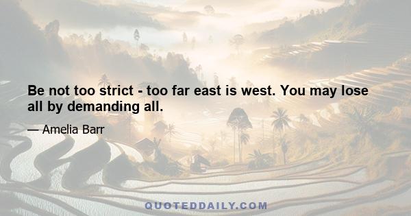 Be not too strict - too far east is west. You may lose all by demanding all.