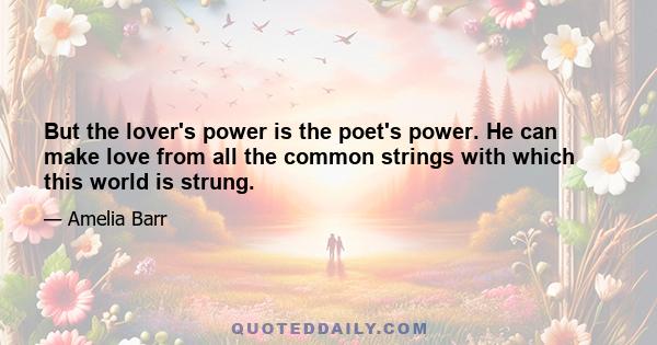 But the lover's power is the poet's power. He can make love from all the common strings with which this world is strung.