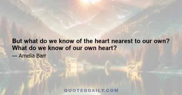 But what do we know of the heart nearest to our own? What do we know of our own heart?