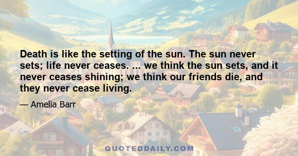 Death is like the setting of the sun. The sun never sets; life never ceases. ... we think the sun sets, and it never ceases shining; we think our friends die, and they never cease living.