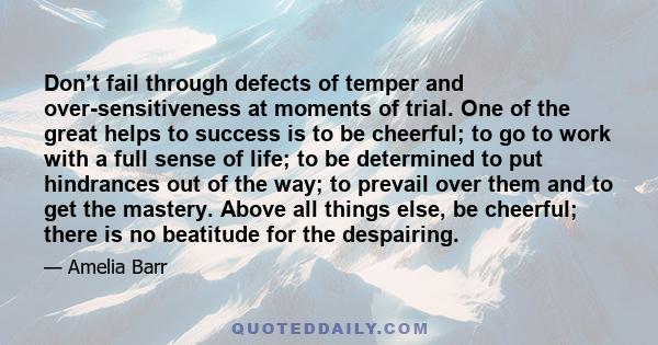 Don’t fail through defects of temper and over-sensitiveness at moments of trial. One of the great helps to success is to be cheerful; to go to work with a full sense of life; to be determined to put hindrances out of