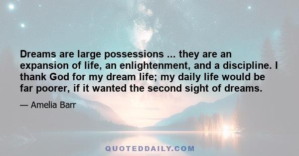 Dreams are large possessions ... they are an expansion of life, an enlightenment, and a discipline. I thank God for my dream life; my daily life would be far poorer, if it wanted the second sight of dreams.