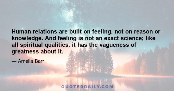 Human relations are built on feeling, not on reason or knowledge. And feeling is not an exact science; like all spiritual qualities, it has the vagueness of greatness about it.