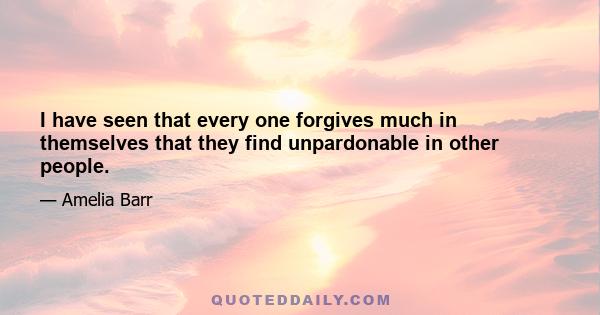 I have seen that every one forgives much in themselves that they find unpardonable in other people.