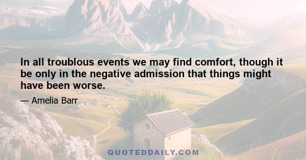 In all troublous events we may find comfort, though it be only in the negative admission that things might have been worse.