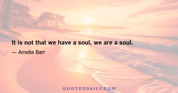 It is not that we have a soul, we are a soul.