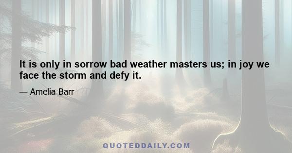 It is only in sorrow bad weather masters us; in joy we face the storm and defy it.