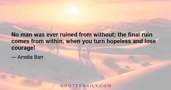 No man was ever ruined from without; the final ruin comes from within, when you turn hopeless and lose courage!