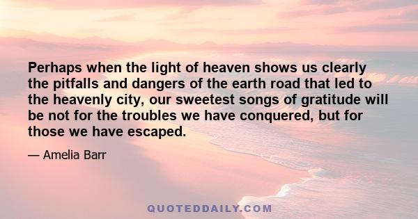 Perhaps when the light of heaven shows us clearly the pitfalls and dangers of the earth road that led to the heavenly city, our sweetest songs of gratitude will be not for the troubles we have conquered, but for those