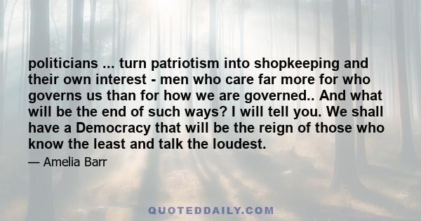 politicians ... turn patriotism into shopkeeping and their own interest - men who care far more for who governs us than for how we are governed.. And what will be the end of such ways? I will tell you. We shall have a