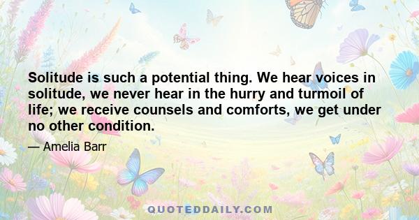 Solitude is such a potential thing. We hear voices in solitude, we never hear in the hurry and turmoil of life; we receive counsels and comforts, we get under no other condition.