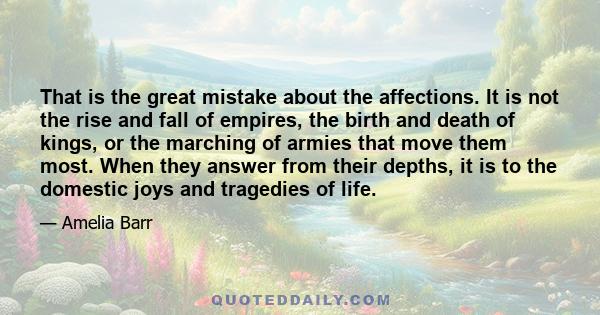 That is the great mistake about the affections. It is not the rise and fall of empires, the birth and death of kings, or the marching of armies that move them most. When they answer from their depths, it is to the