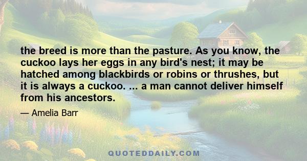 the breed is more than the pasture. As you know, the cuckoo lays her eggs in any bird's nest; it may be hatched among blackbirds or robins or thrushes, but it is always a cuckoo. ... a man cannot deliver himself from