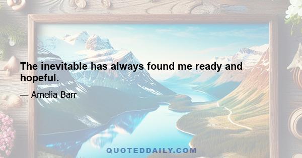 The inevitable has always found me ready and hopeful.