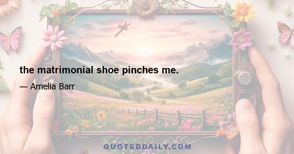 the matrimonial shoe pinches me.