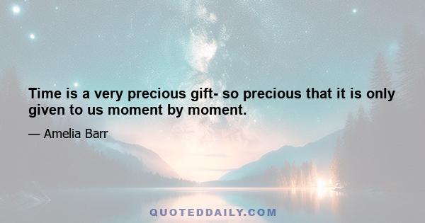 Time is a very precious gift- so precious that it is only given to us moment by moment.