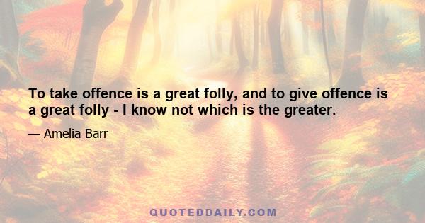 To take offence is a great folly, and to give offence is a great folly - I know not which is the greater.