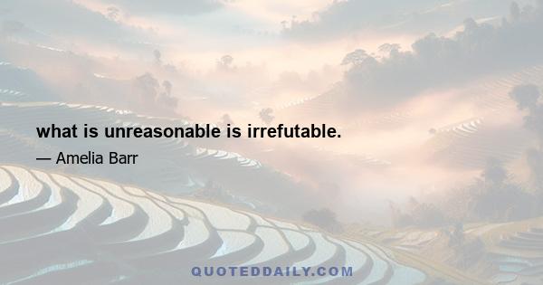 what is unreasonable is irrefutable.