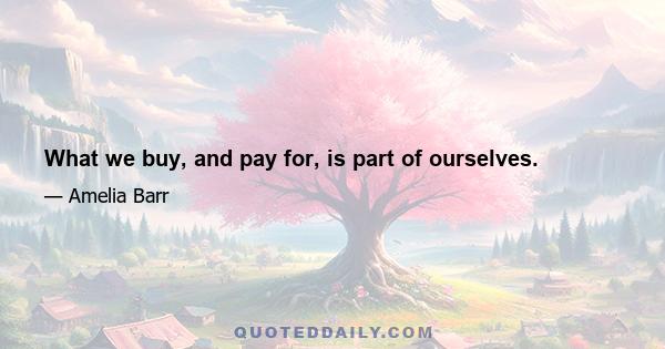 What we buy, and pay for, is part of ourselves.