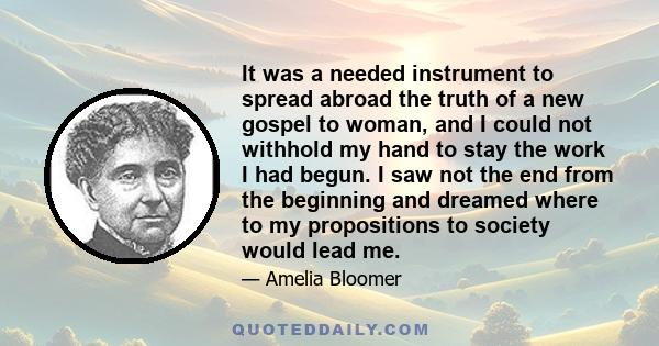 It was a needed instrument to spread abroad the truth of a new gospel to woman, and I could not withhold my hand to stay the work I had begun. I saw not the end from the beginning and dreamed where to my propositions to 