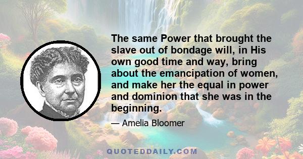 The same Power that brought the slave out of bondage will, in His own good time and way, bring about the emancipation of women, and make her the equal in power and dominion that she was in the beginning.