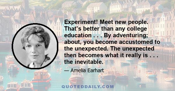 Experiment! Meet new people. That’s better than any college education . . . By adventuring; about, you become accustomed to the unexpected. The unexpected then becomes what it really is . . . the inevitable.