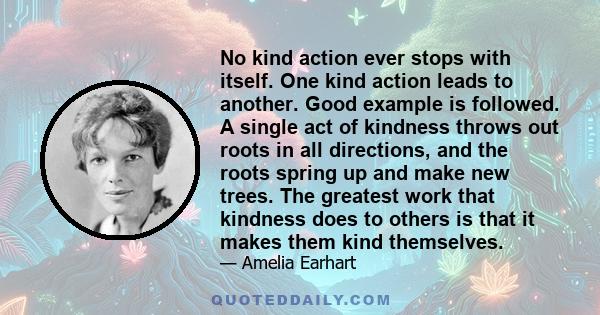 No kind action ever stops with itself. One kind action leads to another. Good example is followed. A single act of kindness throws out roots in all directions, and the roots spring up and make new trees. The greatest