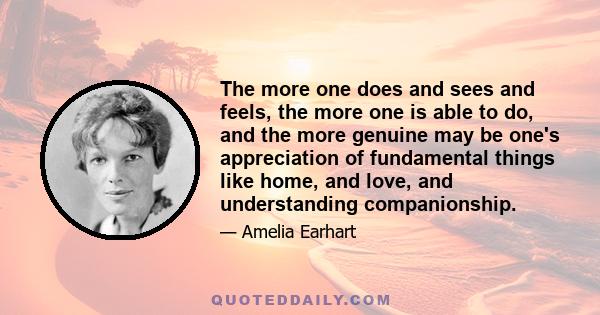 The more one does and sees and feels, the more one is able to do, and the more genuine may be one's appreciation of fundamental things like home, and love, and understanding companionship.