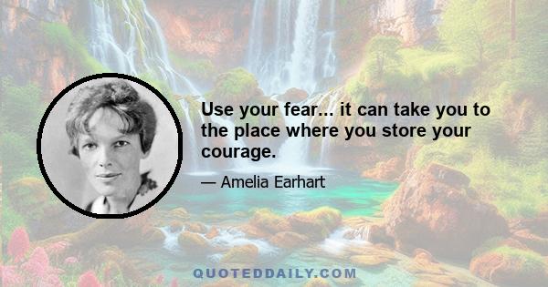 Use your fear... it can take you to the place where you store your courage.