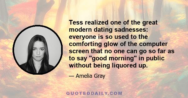 Tess realized one of the great modern dating sadnesses: everyone is so used to the comforting glow of the computer screen that no one can go so far as to say good morning in public without being liquored up.