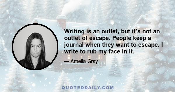 Writing is an outlet, but it’s not an outlet of escape. People keep a journal when they want to escape. I write to rub my face in it.