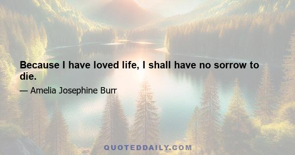 Because I have loved life, I shall have no sorrow to die.