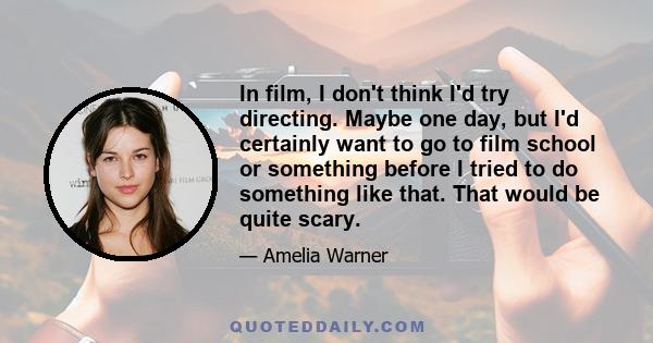 In film, I don't think I'd try directing. Maybe one day, but I'd certainly want to go to film school or something before I tried to do something like that. That would be quite scary.