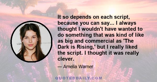 It so depends on each script, because you can say... I always thought I wouldn't have wanted to do something that was kind of like as big and commercial as 'The Dark is Rising,' but I really liked the script. I thought