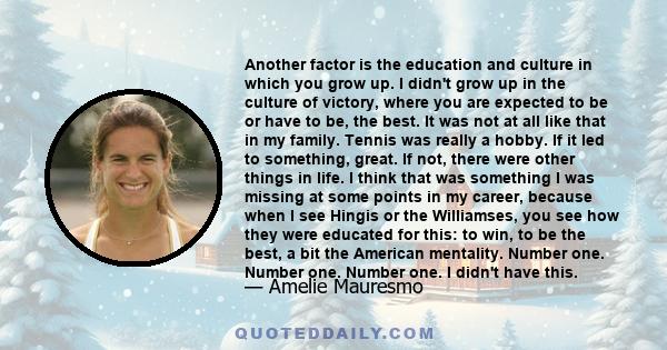 Another factor is the education and culture in which you grow up. I didn't grow up in the culture of victory, where you are expected to be or have to be, the best. It was not at all like that in my family. Tennis was