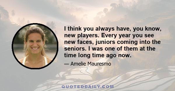 I think you always have, you know, new players. Every year you see new faces, juniors coming into the seniors. I was one of them at the time long time ago now.