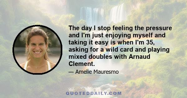 The day I stop feeling the pressure and I'm just enjoying myself and taking it easy is when I'm 35, asking for a wild card and playing mixed doubles with Arnaud Clement.