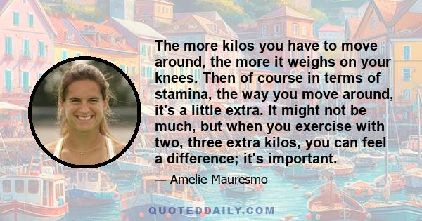 The more kilos you have to move around, the more it weighs on your knees. Then of course in terms of stamina, the way you move around, it's a little extra. It might not be much, but when you exercise with two, three