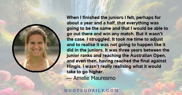 When I finished the juniors I felt, perhaps for about a year and a half, that everything was going to be the same and that I would be able to go out there and win any match. But it wasnt the case. I struggled.