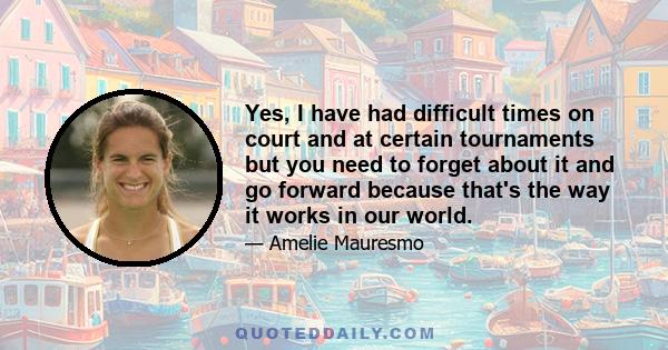 Yes, I have had difficult times on court and at certain tournaments but you need to forget about it and go forward because that's the way it works in our world.