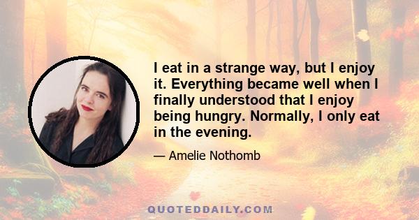 I eat in a strange way, but I enjoy it. Everything became well when I finally understood that I enjoy being hungry. Normally, I only eat in the evening.