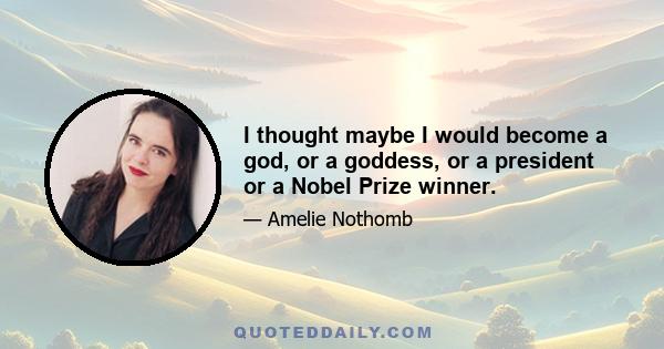 I thought maybe I would become a god, or a goddess, or a president or a Nobel Prize winner.