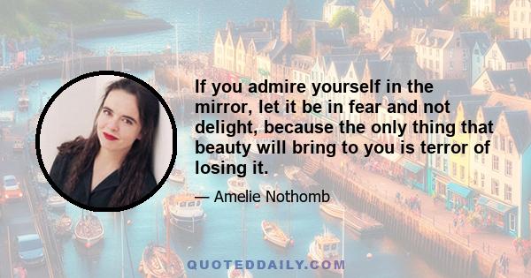 If you admire yourself in the mirror, let it be in fear and not delight, because the only thing that beauty will bring to you is terror of losing it.