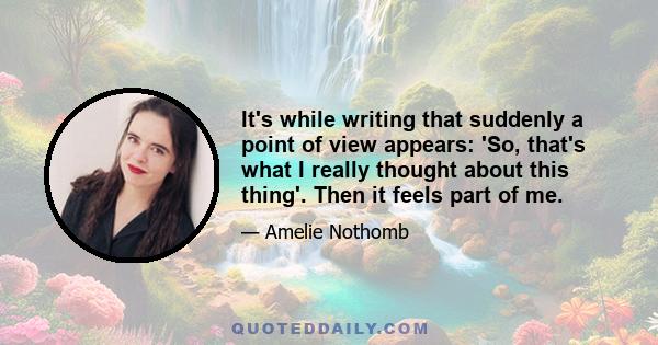 It's while writing that suddenly a point of view appears: 'So, that's what I really thought about this thing'. Then it feels part of me.