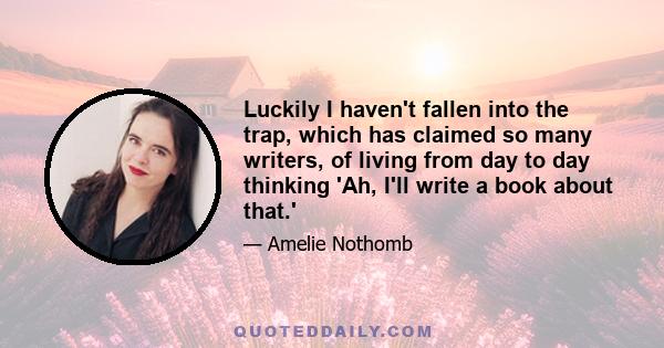 Luckily I haven't fallen into the trap, which has claimed so many writers, of living from day to day thinking 'Ah, I'll write a book about that.'