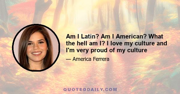 Am I Latin? Am I American? What the hell am I? I love my culture and I'm very proud of my culture