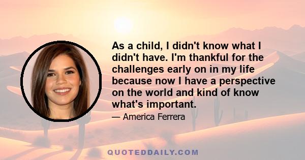 As a child, I didn't know what I didn't have. I'm thankful for the challenges early on in my life because now I have a perspective on the world and kind of know what's important.