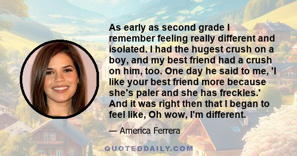 As early as second grade I remember feeling really different and isolated. I had the hugest crush on a boy, and my best friend had a crush on him, too. One day he said to me, 'I like your best friend more because she's