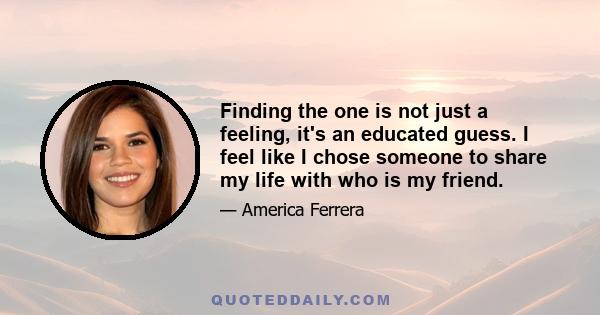 Finding the one is not just a feeling, it's an educated guess. I feel like I chose someone to share my life with who is my friend.